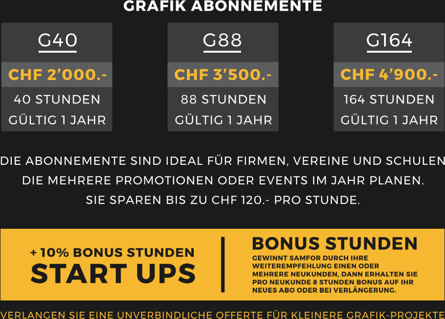 VERLANGEN SIE EINE UNVERBINDLICHE OFFERTE F�R KLEINERE GRAFIK-PROJEKTE  DIE ABONNEMENTE SIND IDEAL F�R FIRMEN, VEREINE UND SCHULEN DIE MEHRERE PROMOTIONEN ODER EVENTS IM JAHR PLANEN. SIE SPAREN BIS ZU CHF 120.- PRO STUNDE.  GRAFIK ABONNEMENTE G88 G164 G40    CHF 2�000.- 40 STUNDEN G�LTIG 1 JAHR CHF 3�500.- 88 STUNDEN G�LTIG 1 JAHR CHF 4�900.- 164 STUNDEN G�LTIG 1 JAHR
